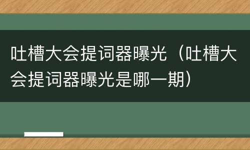 吐槽大会提词器曝光（吐槽大会提词器曝光是哪一期）