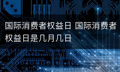 国际消费者权益日 国际消费者权益日是几月几日