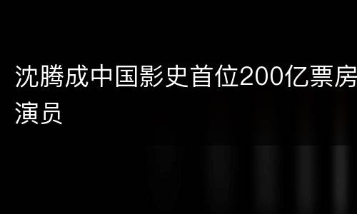 沈腾成中国影史首位200亿票房演员
