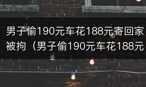 男子偷190元车花188元寄回家被拘（男子偷190元车花188元寄回家被拘留多少天）