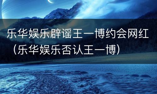 乐华娱乐辟谣王一博约会网红（乐华娱乐否认王一博）
