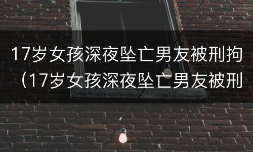 17岁女孩深夜坠亡男友被刑拘（17岁女孩深夜坠亡男友被刑拘:坠楼时为半裸状态,全身）