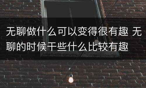 无聊做什么可以变得很有趣 无聊的时候干些什么比较有趣
