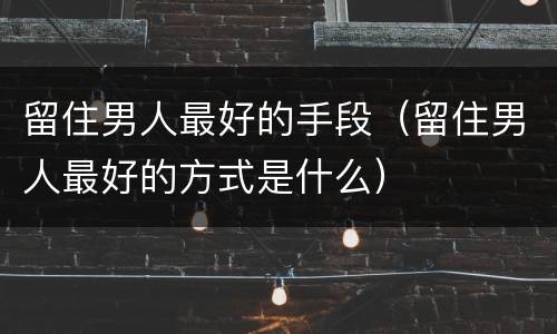 留住男人最好的手段（留住男人最好的方式是什么）