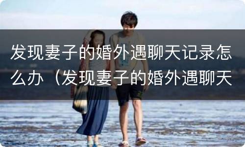 发现妻子的婚外遇聊天记录怎么办（发现妻子的婚外遇聊天记录怎么办呢）