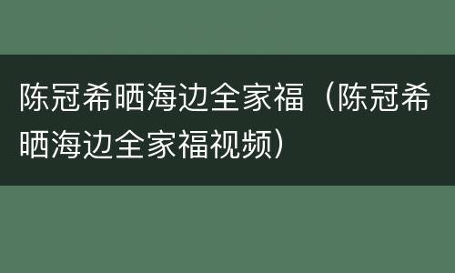 陈冠希晒海边全家福（陈冠希晒海边全家福视频）