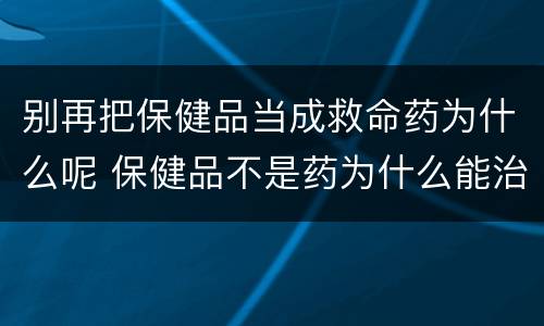 别再把保健品当成救命药为什么呢 保健品不是药为什么能治病
