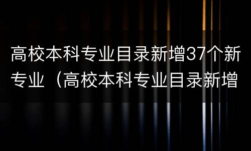 高校本科专业目录新增37个新专业（高校本科专业目录新增37个新专业有哪些）