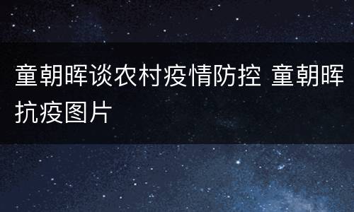 童朝晖谈农村疫情防控 童朝晖抗疫图片