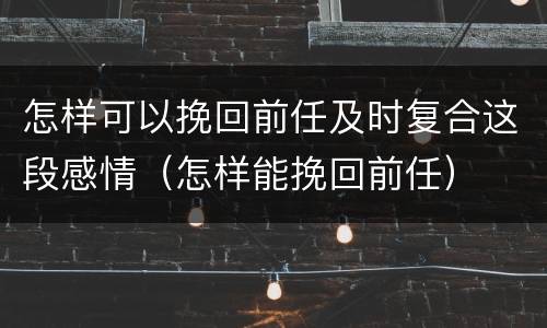 怎样可以挽回前任及时复合这段感情（怎样能挽回前任）