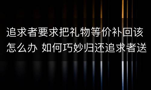 追求者要求把礼物等价补回该怎么办 如何巧妙归还追求者送的礼物