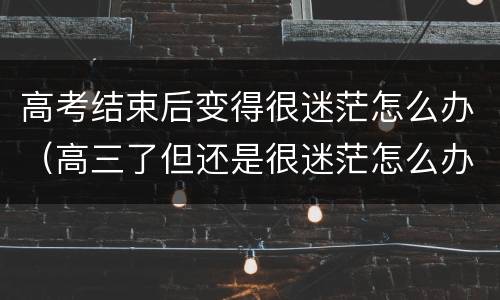 高考结束后变得很迷茫怎么办（高三了但还是很迷茫怎么办）
