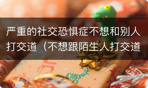 严重的社交恐惧症不想和别人打交道（不想跟陌生人打交道是社交恐惧症吗）