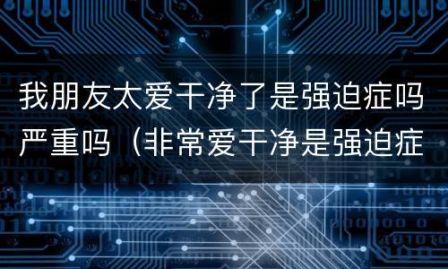 我朋友太爱干净了是强迫症吗严重吗（非常爱干净是强迫症吗）