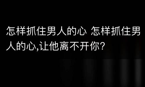 怎样抓住男人的心 怎样抓住男人的心,让他离不开你?