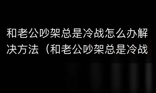 和老公吵架总是冷战怎么办解决方法（和老公吵架总是冷战怎么办解决方法呢）