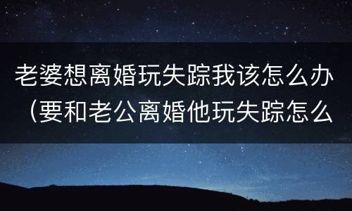 老婆想离婚玩失踪我该怎么办（要和老公离婚他玩失踪怎么办）