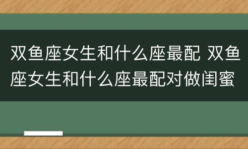 双鱼座女生和什么座最配 双鱼座女生和什么座最配对做闺蜜