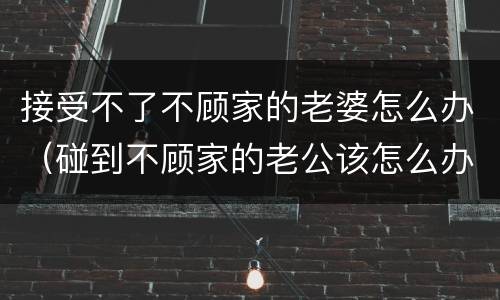 接受不了不顾家的老婆怎么办（碰到不顾家的老公该怎么办）