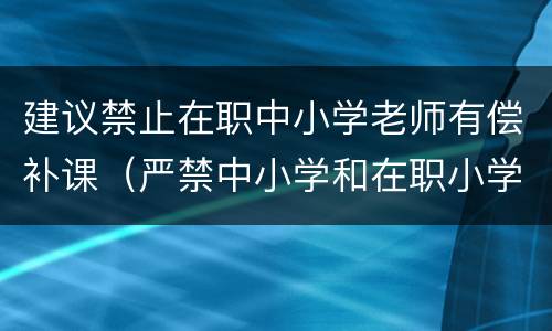 建议禁止在职中小学老师有偿补课（严禁中小学和在职小学教师有偿补课的规定）