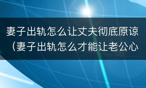 妻子出轨怎么让丈夫彻底原谅（妻子出轨怎么才能让老公心里不难受）