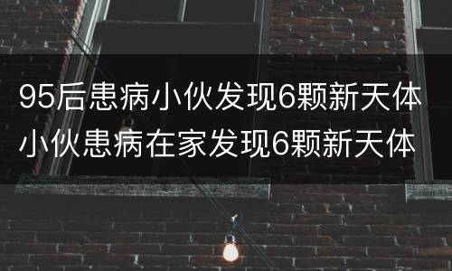 95后患病小伙发现6颗新天体 小伙患病在家发现6颗新天体