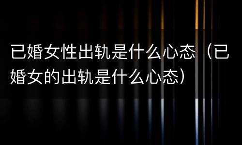 已婚女性出轨是什么心态（已婚女的出轨是什么心态）