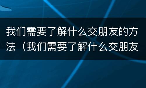 我们需要了解什么交朋友的方法（我们需要了解什么交朋友的方法英语）