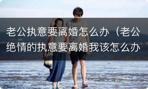 老公执意要离婚怎么办（老公绝情的执意要离婚我该怎么办）