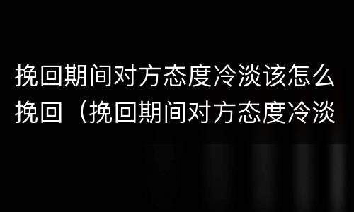 挽回期间对方态度冷淡该怎么挽回（挽回期间对方态度冷淡该怎么挽回呢）