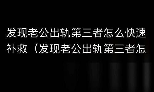 发现老公出轨第三者怎么快速补救（发现老公出轨第三者怎么快速补救他）