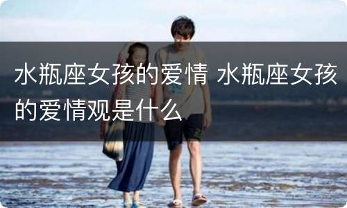 水瓶座女孩的爱情 水瓶座女孩的爱情观是什么