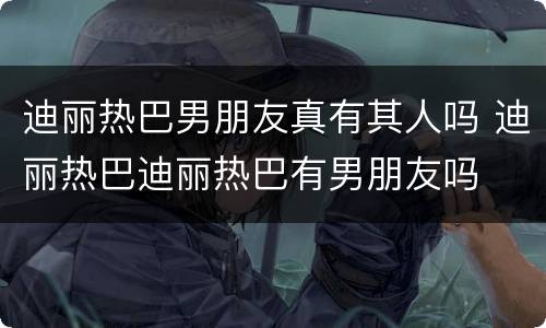迪丽热巴男朋友真有其人吗 迪丽热巴迪丽热巴有男朋友吗