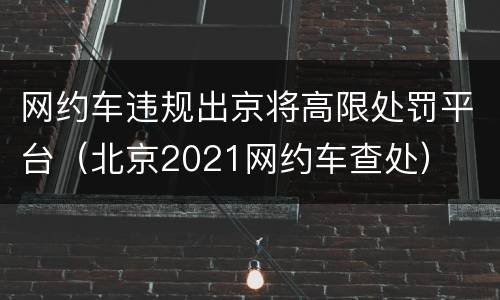 网约车违规出京将高限处罚平台（北京2021网约车查处）