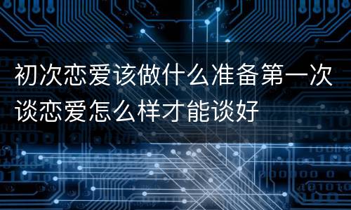 初次恋爱该做什么准备第一次谈恋爱怎么样才能谈好