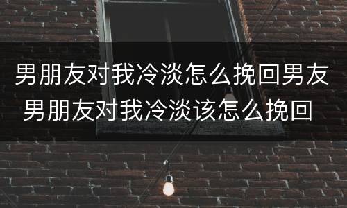 男朋友对我冷淡怎么挽回男友 男朋友对我冷淡该怎么挽回