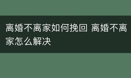 离婚不离家如何挽回 离婚不离家怎么解决
