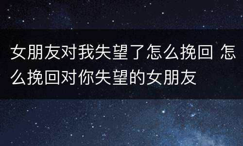 女朋友对我失望了怎么挽回 怎么挽回对你失望的女朋友