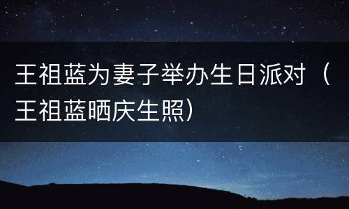 王祖蓝为妻子举办生日派对（王祖蓝晒庆生照）