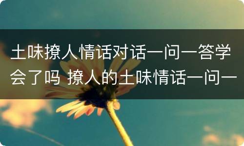 土味撩人情话对话一问一答学会了吗 撩人的土味情话一问一答