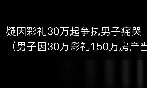 疑因彩礼30万起争执男子痛哭（男子因30万彩礼150万房产当街暴打女友）
