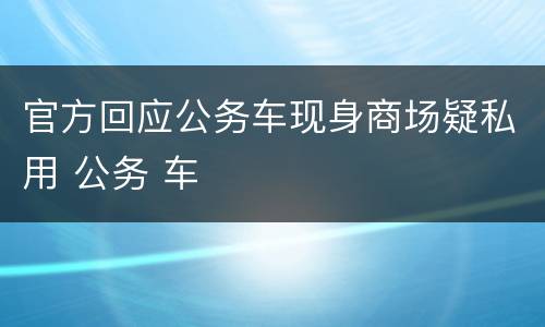 官方回应公务车现身商场疑私用 公务 车