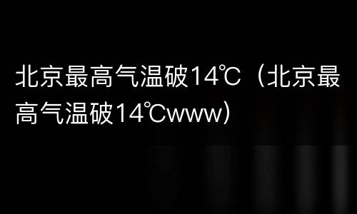 北京最高气温破14℃（北京最高气温破14℃www）