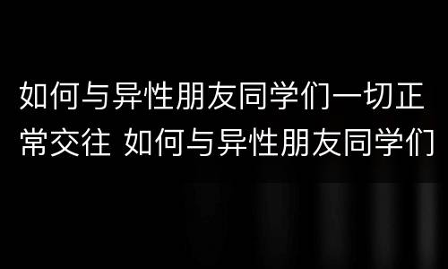 如何与异性朋友同学们一切正常交往 如何与异性朋友同学们一切正常交往呢