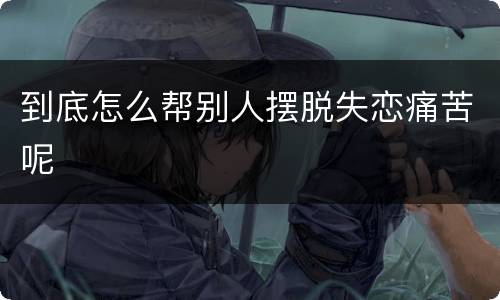 到底怎么帮别人摆脱失恋痛苦呢