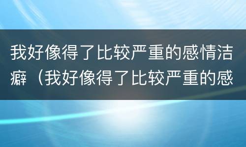 我好像得了比较严重的感情洁癖（我好像得了比较严重的感情洁癖怎么办）