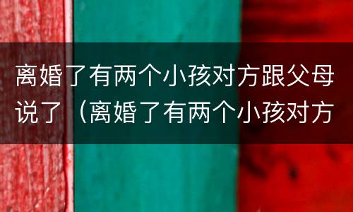 离婚了有两个小孩对方跟父母说了（离婚了有两个小孩对方跟父母说了一句话）