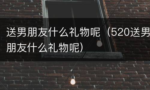 送男朋友什么礼物呢（520送男朋友什么礼物呢）