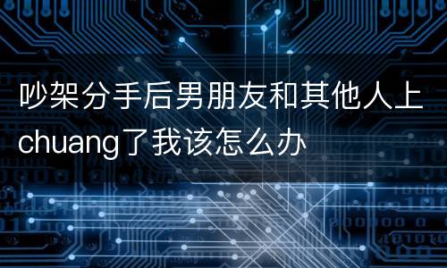 吵架分手后男朋友和其他人上chuang了我该怎么办