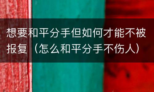 想要和平分手但如何才能不被报复（怎么和平分手不伤人）